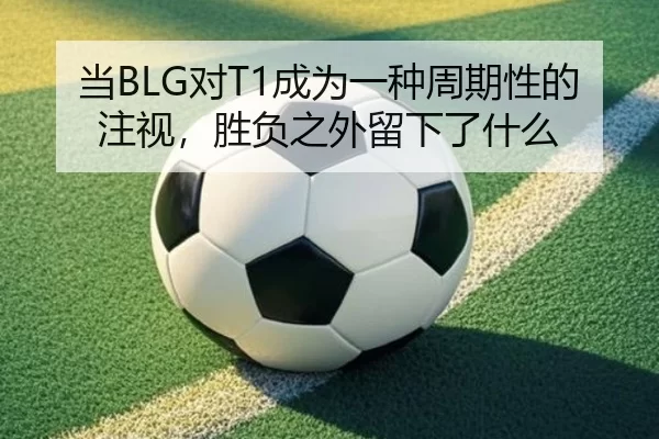 当BLG对T1成为一种周期性的注视，胜负之外留下了什么